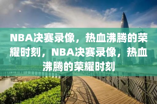 NBA决赛录像，热血沸腾的荣耀时刻，NBA决赛录像，热血沸腾的荣耀时刻