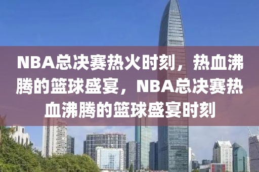 NBA总决赛热火时刻，热血沸腾的篮球盛宴，NBA总决赛热血沸腾的篮球盛宴时刻