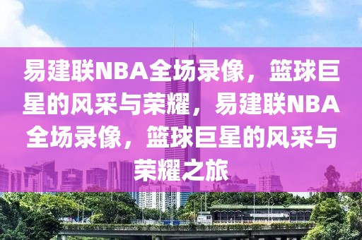 易建联NBA全场录像，篮球巨星的风采与荣耀，易建联NBA全场录像，篮球巨星的风采与荣耀之旅