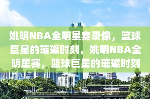 姚明NBA全明星赛录像，篮球巨星的璀璨时刻，姚明NBA全明星赛，篮球巨星的璀璨时刻