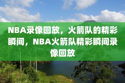 NBA录像回放，火箭队的精彩瞬间，NBA火箭队精彩瞬间录像回放