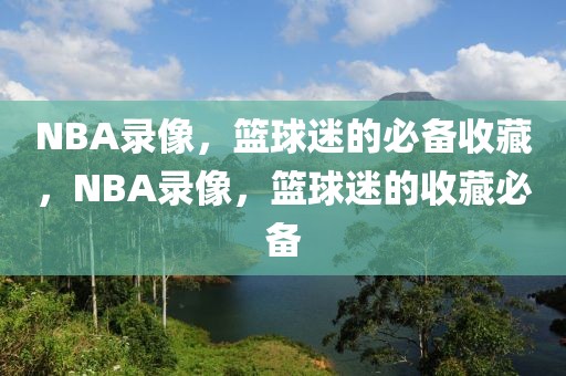 NBA录像，篮球迷的必备收藏，NBA录像，篮球迷的收藏必备