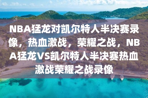 NBA猛龙对凯尔特人半决赛录像，热血激战，荣耀之战，NBA猛龙VS凯尔特人半决赛热血激战荣耀之战录像