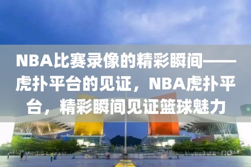 NBA比赛录像的精彩瞬间——虎扑平台的见证，NBA虎扑平台，精彩瞬间见证篮球魅力