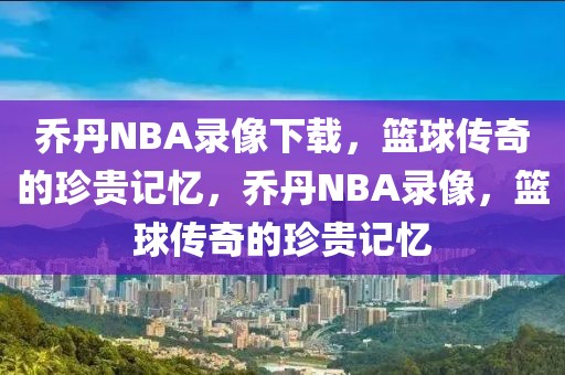 乔丹NBA录像下载，篮球传奇的珍贵记忆，乔丹NBA录像，篮球传奇的珍贵记忆