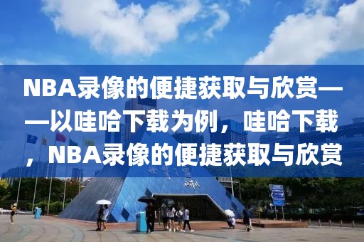 NBA录像的便捷获取与欣赏——以哇哈下载为例，哇哈下载，NBA录像的便捷获取与欣赏