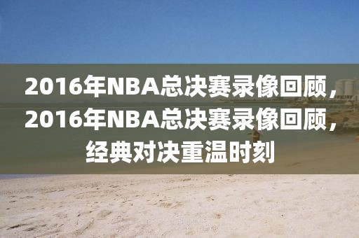 2016年NBA总决赛录像回顾，2016年NBA总决赛录像回顾，经典对决重温时刻