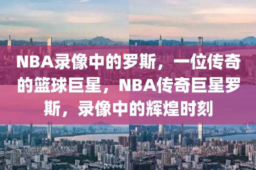 NBA录像中的罗斯，一位传奇的篮球巨星，NBA传奇巨星罗斯，录像中的辉煌时刻