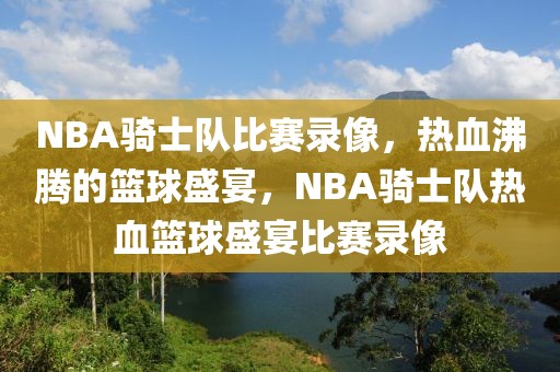 NBA骑士队比赛录像，热血沸腾的篮球盛宴，NBA骑士队热血篮球盛宴比赛录像