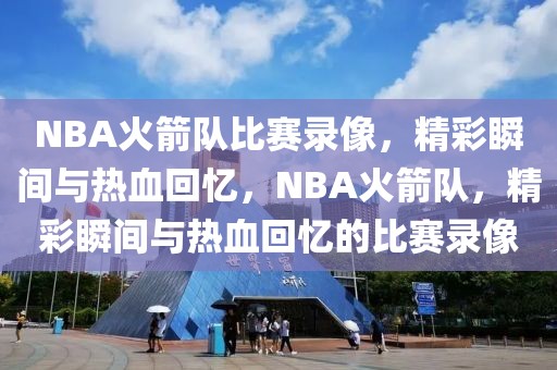 NBA火箭队比赛录像，精彩瞬间与热血回忆，NBA火箭队，精彩瞬间与热血回忆的比赛录像