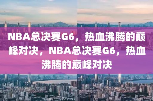 NBA总决赛G6，热血沸腾的巅峰对决，NBA总决赛G6，热血沸腾的巅峰对决