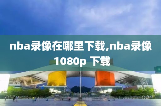 nba录像在哪里下载,nba录像 1080p 下载