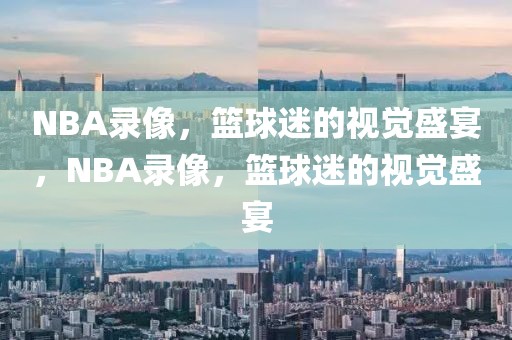 NBA录像，篮球迷的视觉盛宴，NBA录像，篮球迷的视觉盛宴