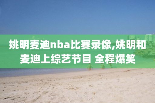 姚明麦迪nba比赛录像,姚明和麦迪上综艺节目 全程爆笑