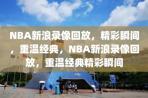 NBA新浪录像回放，精彩瞬间，重温经典，NBA新浪录像回放，重温经典精彩瞬间