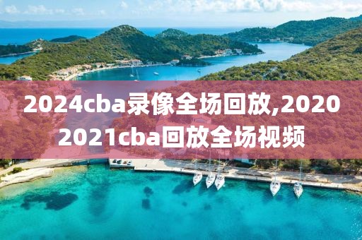 2024cba录像全场回放,20202021cba回放全场视频