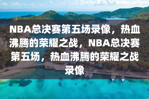 NBA总决赛第五场录像，热血沸腾的荣耀之战，NBA总决赛第五场，热血沸腾的荣耀之战录像