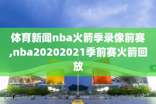 体育新闻nba火箭季录像前赛,nba20202021季前赛火箭回放