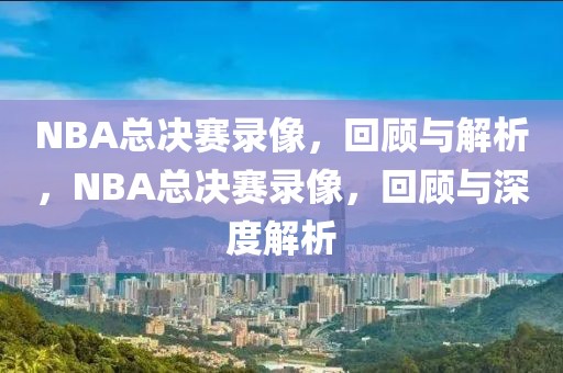 NBA总决赛录像，回顾与解析，NBA总决赛录像，回顾与深度解析