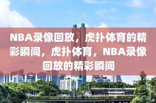 NBA录像回放，虎扑体育的精彩瞬间，虎扑体育，NBA录像回放的精彩瞬间