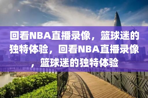 回看NBA直播录像，篮球迷的独特体验，回看NBA直播录像，篮球迷的独特体验