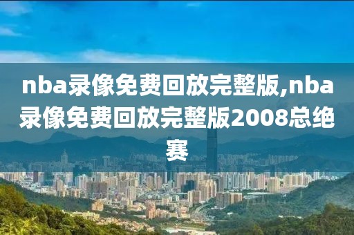 nba录像免费回放完整版,nba录像免费回放完整版2008总绝赛