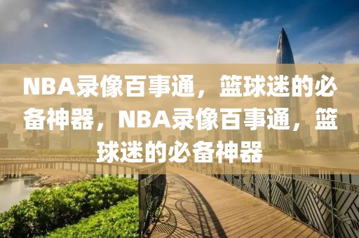 NBA录像百事通，篮球迷的必备神器，NBA录像百事通，篮球迷的必备神器