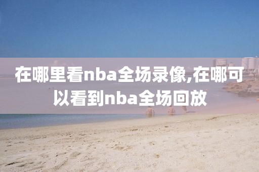 在哪里看nba全场录像,在哪可以看到nba全场回放