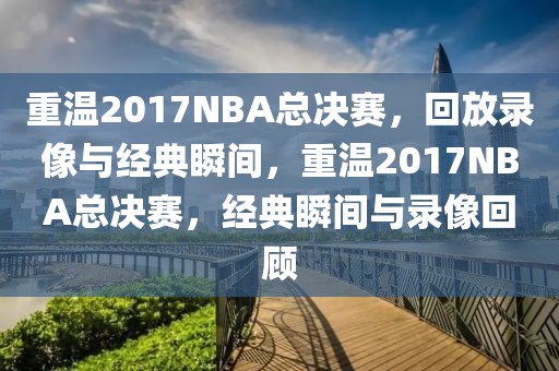 重温2017NBA总决赛，回放录像与经典瞬间，重温2017NBA总决赛，经典瞬间与录像回顾