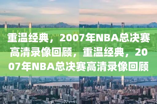 重温经典，2007年NBA总决赛高清录像回顾，重温经典，2007年NBA总决赛高清录像回顾