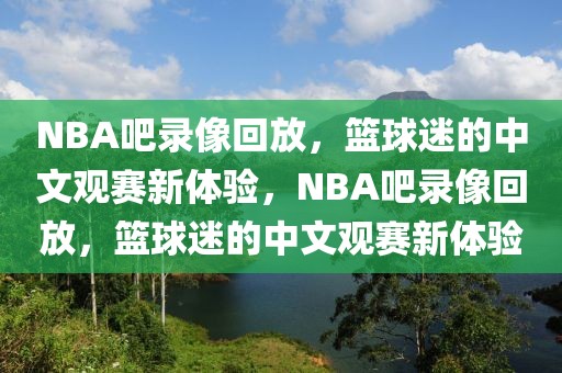 NBA吧录像回放，篮球迷的中文观赛新体验，NBA吧录像回放，篮球迷的中文观赛新体验