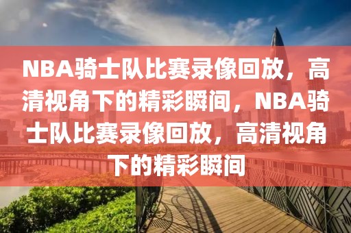 NBA骑士队比赛录像回放，高清视角下的精彩瞬间，NBA骑士队比赛录像回放，高清视角下的精彩瞬间