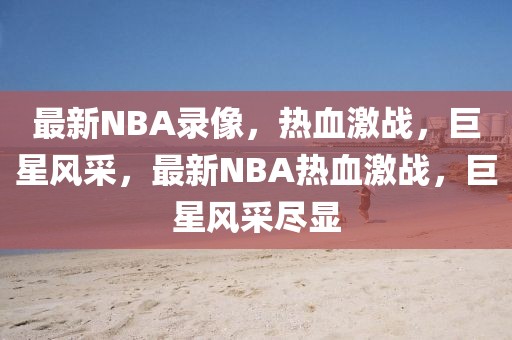 最新NBA录像，热血激战，巨星风采，最新NBA热血激战，巨星风采尽显