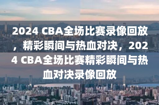 2024 CBA全场比赛录像回放，精彩瞬间与热血对决，2024 CBA全场比赛精彩瞬间与热血对决录像回放