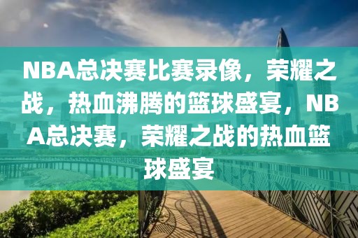 NBA总决赛比赛录像，荣耀之战，热血沸腾的篮球盛宴，NBA总决赛，荣耀之战的热血篮球盛宴