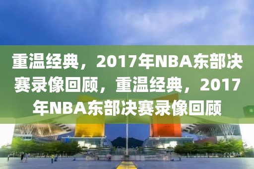 重温经典，2017年NBA东部决赛录像回顾，重温经典，2017年NBA东部决赛录像回顾