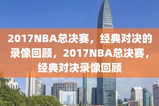 2017NBA总决赛，经典对决的录像回顾，2017NBA总决赛，经典对决录像回顾