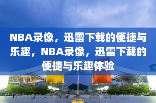 NBA录像，迅雷下载的便捷与乐趣，NBA录像，迅雷下载的便捷与乐趣体验