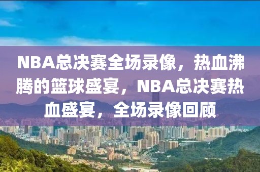 NBA总决赛全场录像，热血沸腾的篮球盛宴，NBA总决赛热血盛宴，全场录像回顾