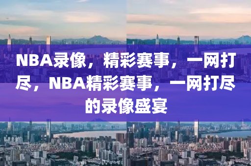 NBA录像，精彩赛事，一网打尽，NBA精彩赛事，一网打尽的录像盛宴