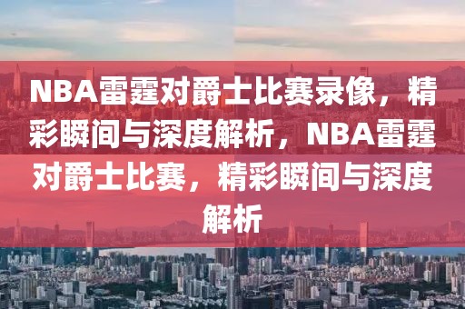 NBA雷霆对爵士比赛录像，精彩瞬间与深度解析，NBA雷霆对爵士比赛，精彩瞬间与深度解析