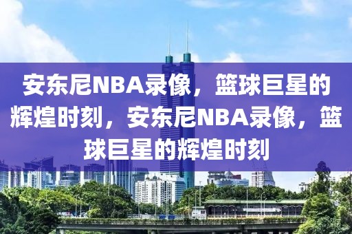 安东尼NBA录像，篮球巨星的辉煌时刻，安东尼NBA录像，篮球巨星的辉煌时刻