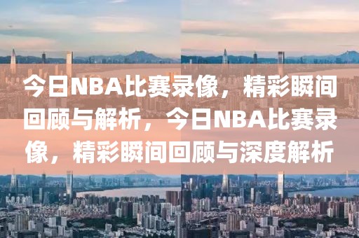 今日NBA比赛录像，精彩瞬间回顾与解析，今日NBA比赛录像，精彩瞬间回顾与深度解析