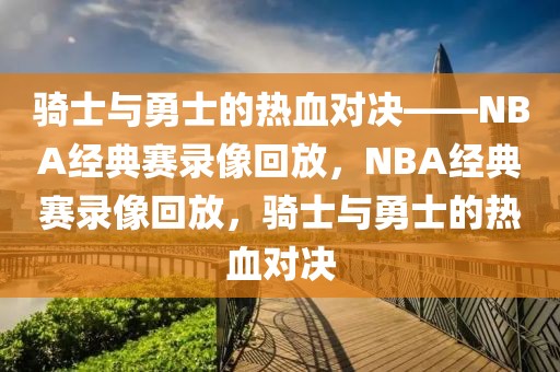 骑士与勇士的热血对决——NBA经典赛录像回放，NBA经典赛录像回放，骑士与勇士的热血对决