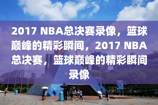 2017 NBA总决赛录像，篮球巅峰的精彩瞬间，2017 NBA总决赛，篮球巅峰的精彩瞬间录像