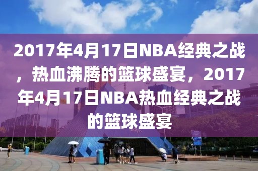 2017年4月17日NBA经典之战，热血沸腾的篮球盛宴，2017年4月17日NBA热血经典之战的篮球盛宴