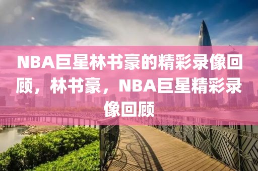 NBA巨星林书豪的精彩录像回顾，林书豪，NBA巨星精彩录像回顾