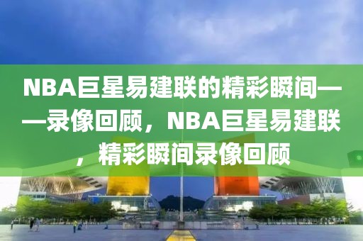 NBA巨星易建联的精彩瞬间——录像回顾，NBA巨星易建联，精彩瞬间录像回顾