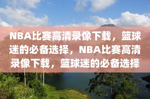 NBA比赛高清录像下载，篮球迷的必备选择，NBA比赛高清录像下载，篮球迷的必备选择