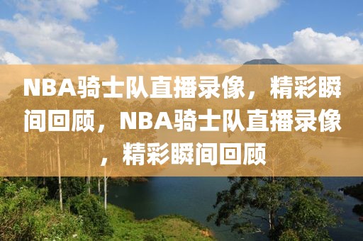 NBA骑士队直播录像，精彩瞬间回顾，NBA骑士队直播录像，精彩瞬间回顾